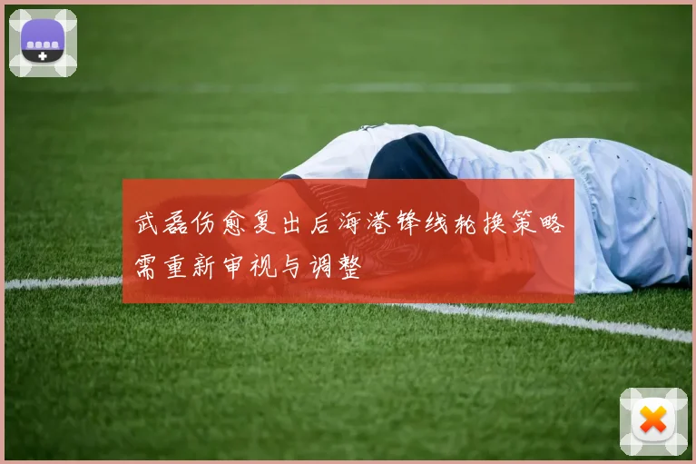 武磊伤愈复出后海港锋线轮换策略需重新审视与调整