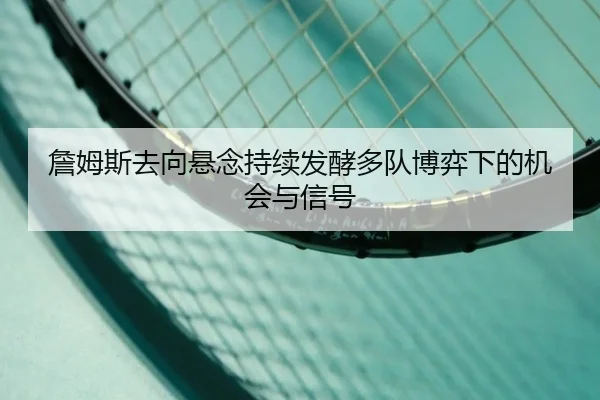詹姆斯去向悬念持续发酵多队博弈下的机会与信号