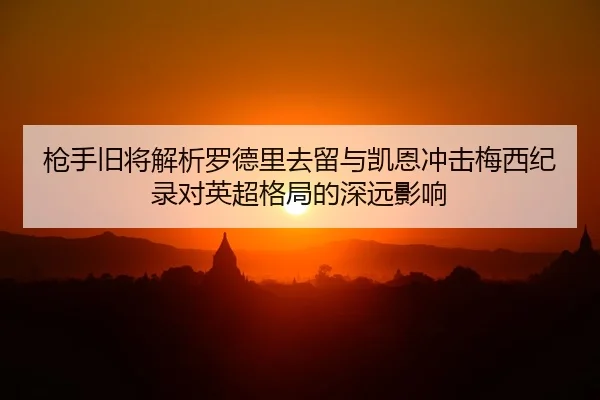 枪手旧将解析罗德里去留与凯恩冲击梅西纪录对英超格局的深远影响